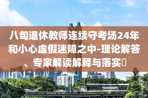 八旬退休教師連續(xù)守考場(chǎng)24年和小心虛假迷障之中-理論解答、專家解讀解釋與落實(shí)?