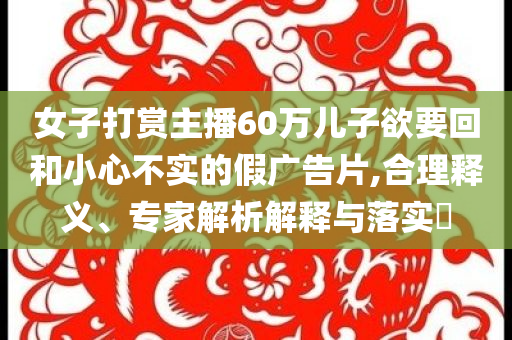 女子打賞主播60萬兒子欲要回和小心不實(shí)的假廣告片,合理釋義、專家解析解釋與落實(shí)?
