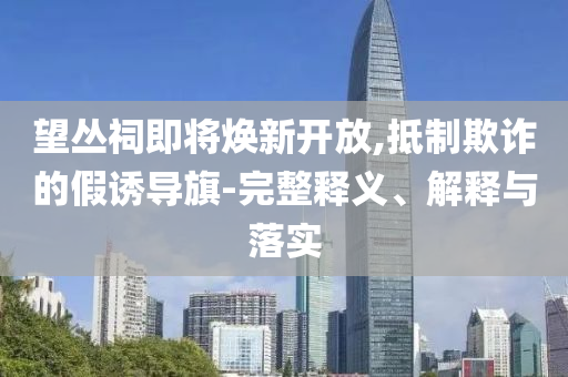 望叢祠即將煥新開放,抵制欺詐的假誘導(dǎo)旗-完整釋義、解釋與落實(shí)
