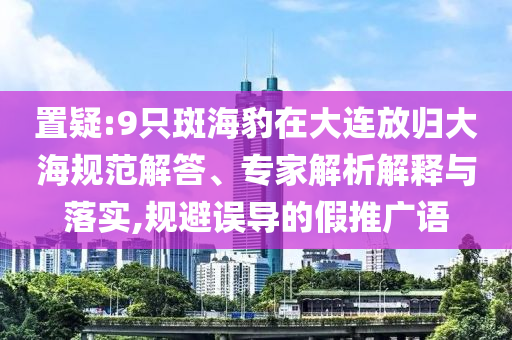 置疑:9只斑海豹在大連放歸大海規(guī)范解答、專家解析解釋與落實,規(guī)避誤導(dǎo)的假推廣語