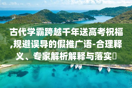 古代學(xué)霸跨越千年送高考祝福,規(guī)避誤導(dǎo)的假推廣語-合理釋義、專家解析解釋與落實?