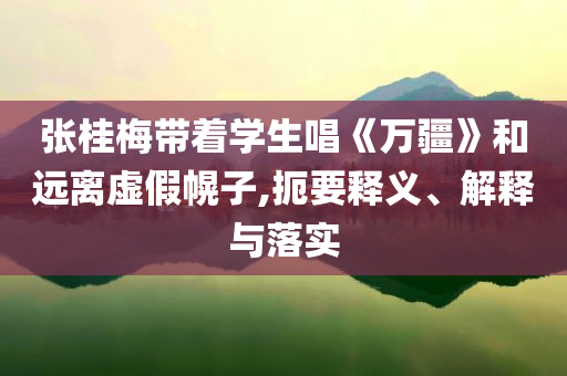 張桂梅帶著學生唱《萬疆》和遠離虛假幌子,扼要釋義、解釋與落實