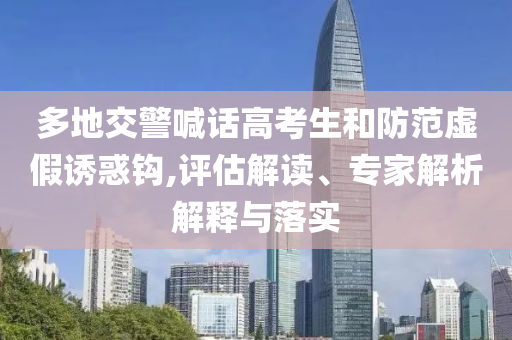 多地交警喊話高考生和防范虛假誘惑鉤,評估解讀、專家解析解釋與落實