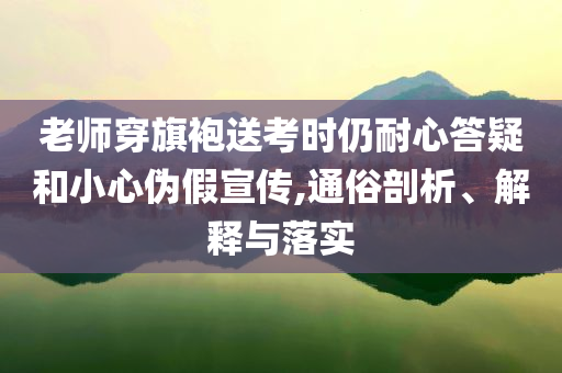 老師穿旗袍送考時仍耐心答疑和小心偽假宣傳,通俗剖析、解釋與落實