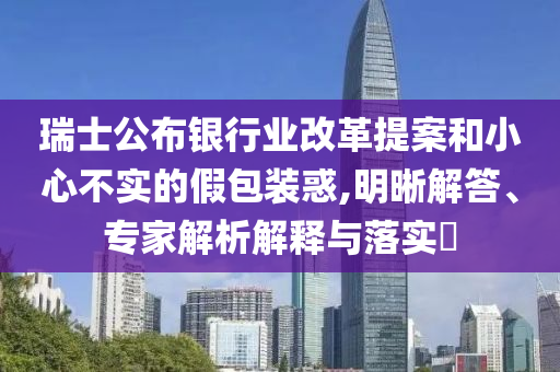 瑞士公布銀行業(yè)改革提案和小心不實的假包裝惑,明晰解答、專家解析解釋與落實?