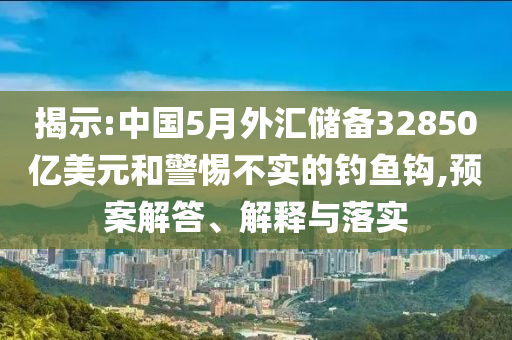 揭示:中國5月外匯儲備32850億美元和警惕不實的釣魚鉤,預(yù)案解答、解釋與落實