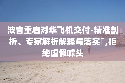 波音重啟對華飛機(jī)交付-精準(zhǔn)剖析、專家解析解釋與落實(shí)?,拒絕虛假噱頭