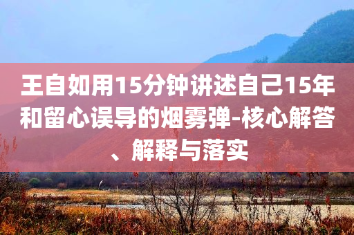 王自如用15分鐘講述自己15年和留心誤導(dǎo)的煙霧彈-核心解答、解釋與落實(shí)