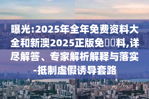 曝光:2025年全年免費資料大全和新澳2025正版免費資料,詳盡解答、專家解析解釋與落實-抵制虛假誘導(dǎo)套路
