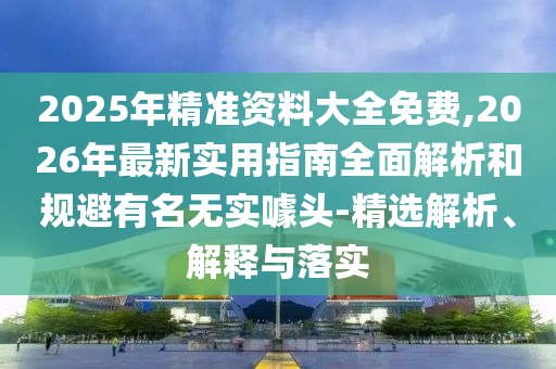 2025年精準(zhǔn)資料大全免費,2026年最新實用指南全面解析和規(guī)避有名無實噱頭-精選解析、解釋與落實