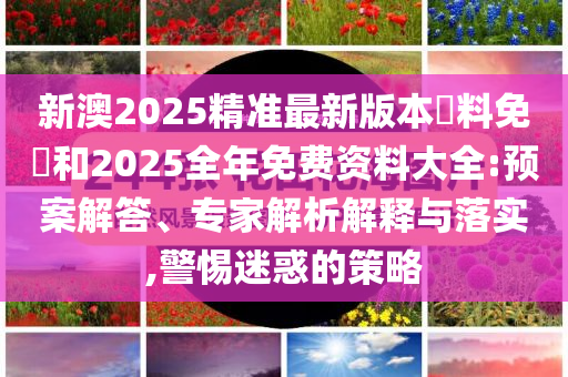 新澳2025精準(zhǔn)最新版本資料免費和2025全年免費資料大全:預(yù)案解答、專家解析解釋與落實,警惕迷惑的策略