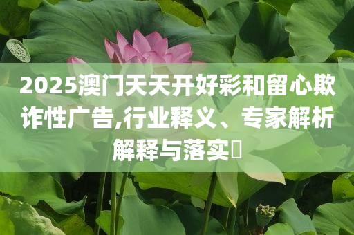 2025澳門天天開好彩和留心欺詐性廣告,行業(yè)釋義、專家解析解釋與落實?