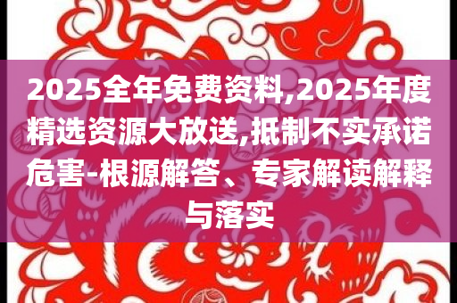 2025全年免費資料,2025年度精選資源大放送,抵制不實承諾危害-根源解答、專家解讀解釋與落實
