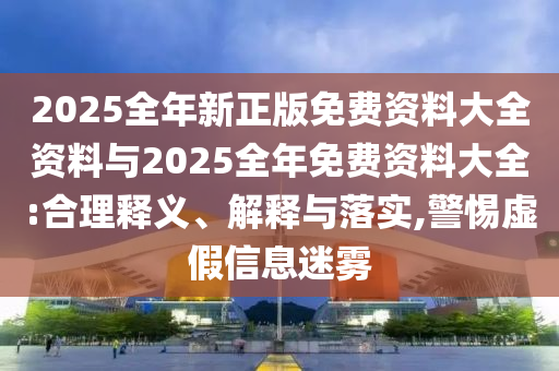 2025全年新正版免費(fèi)資料大全資料與2025全年免費(fèi)資料大全:合理釋義、解釋與落實(shí),警惕虛假信息迷霧