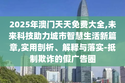 2025年澳門天天免費大全,未來科技助力城市智慧生活新篇章,實用剖析、解釋與落實-抵制欺詐的假廣告圈