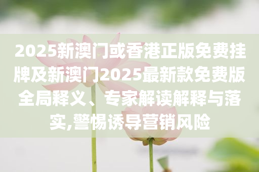 2025新澳門或香港正版免費掛牌及新澳門2025最新款免費版全局釋義、專家解讀解釋與落實,警惕誘導(dǎo)營銷風(fēng)險