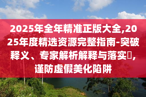 2025年全年精準(zhǔn)正版大全,2025年度精選資源完整指南-突破釋義、專家解析解釋與落實?,謹防虛假美化陷阱