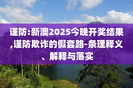 謹(jǐn)防:新澳2025今晚開獎結(jié)果,謹(jǐn)防欺詐的假套路-條理釋義、解釋與落實