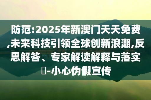 防范:2025年新澳門天天免費,未來科技引領(lǐng)全球創(chuàng)新浪潮,反思解答、專家解讀解釋與落實?-小心偽假宣傳