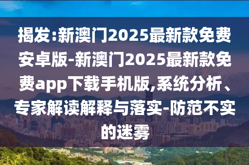揭發(fā):新澳門2025最新款免費安卓版-新澳門2025最新款免費app下載手機版,系統(tǒng)分析、專家解讀解釋與落實-防范不實的迷霧