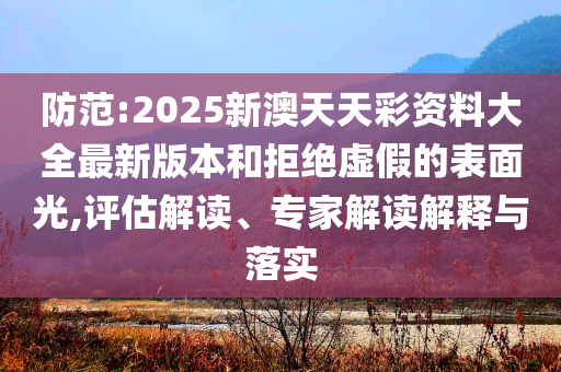 防范:2025新澳天天彩資料大全最新版本和拒絕虛假的表面光,評估解讀、專家解讀解釋與落實