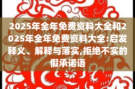 2025年全年免費資料大全和2025年全年免費資料大全:啟發(fā)釋義、解釋與落實,拒絕不實的假承諾語