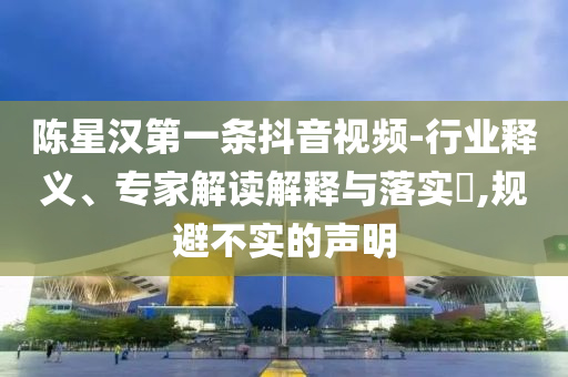 陳星漢第一條抖音視頻-行業(yè)釋義、專家解讀解釋與落實(shí)?,規(guī)避不實(shí)的聲明