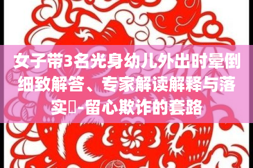 女子帶3名光身幼兒外出時(shí)暈倒細(xì)致解答、專家解讀解釋與落實(shí)?-留心欺詐的套路