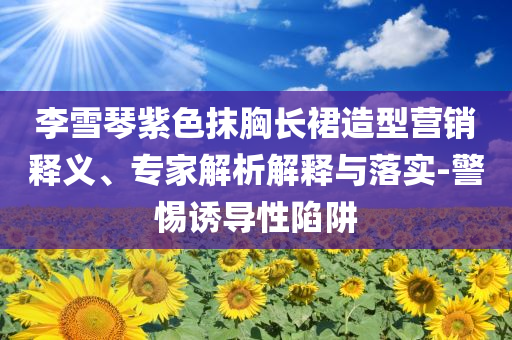 李雪琴紫色抹胸長(zhǎng)裙造型營(yíng)銷(xiāo)釋義、專(zhuān)家解析解釋與落實(shí)-警惕誘導(dǎo)性陷阱