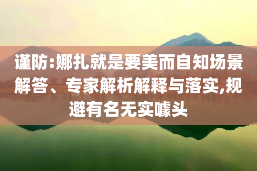 謹(jǐn)防:娜扎就是要美而自知場(chǎng)景解答、專(zhuān)家解析解釋與落實(shí),規(guī)避有名無(wú)實(shí)噱頭