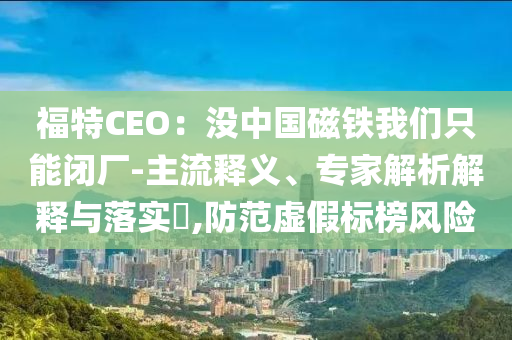 福特CEO：沒(méi)中國(guó)磁鐵我們只能閉廠-主流釋義、專(zhuān)家解析解釋與落實(shí)?,防范虛假標(biāo)榜風(fēng)險(xiǎn)