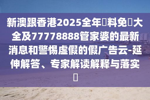 新澳跟香港2025全年資料免費(fèi)大全及77778888管家婆的最新消息和警惕虛假的假廣告云-延伸解答、專家解讀解釋與落實(shí)?