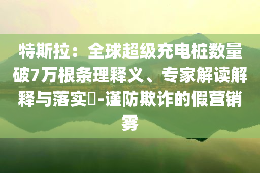 特斯拉：全球超級充電樁數(shù)量破7萬根條理釋義、專家解讀解釋與落實?-謹(jǐn)防欺詐的假營銷霧