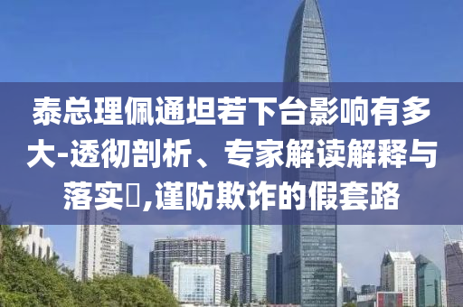 泰總理佩通坦若下臺影響有多大-透徹剖析、專家解讀解釋與落實?,謹(jǐn)防欺詐的假套路