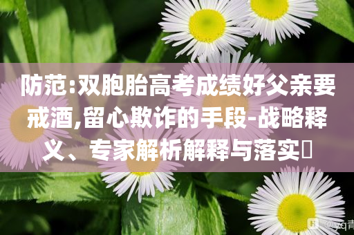 防范:雙胞胎高考成績好父親要戒酒,留心欺詐的手段-戰(zhàn)略釋義、專家解析解釋與落實?