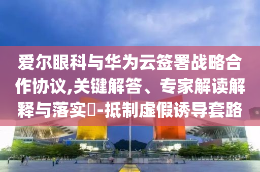 愛爾眼科與華為云簽署戰(zhàn)略合作協(xié)議,關(guān)鍵解答、專家解讀解釋與落實(shí)?-抵制虛假誘導(dǎo)套路