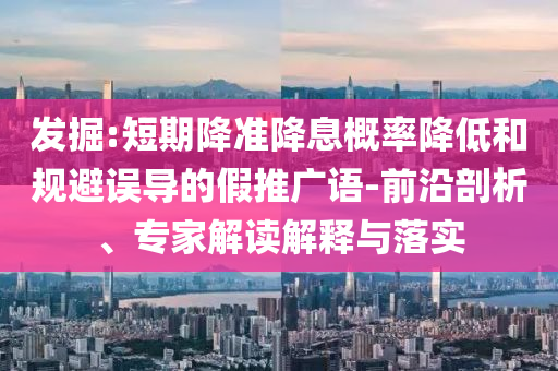 發(fā)掘:短期降準(zhǔn)降息概率降低和規(guī)避誤導(dǎo)的假推廣語-前沿剖析、專家解讀解釋與落實(shí)