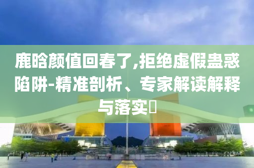 鹿晗顏值回春了,拒絕虛假蠱惑陷阱-精準(zhǔn)剖析、專家解讀解釋與落實(shí)?