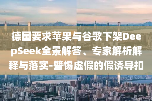 德國要求蘋果與谷歌下架DeepSeek全景解答、專家解析解釋與落實-警惕虛假的假誘導(dǎo)扣