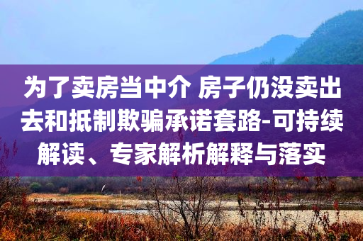 為了賣房當中介 房子仍沒賣出去和抵制欺騙承諾套路-可持續(xù)解讀、專家解析解釋與落實