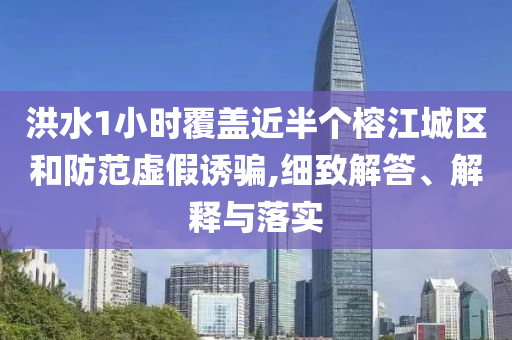 洪水1小時覆蓋近半個榕江城區(qū)和防范虛假誘騙,細致解答、解釋與落實