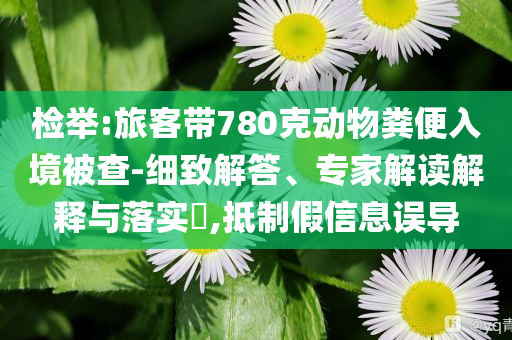 檢舉:旅客帶780克動物糞便入境被查-細致解答、專家解讀解釋與落實?,抵制假信息誤導(dǎo)