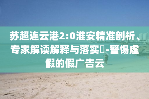 蘇超連云港2:0淮安精準剖析、專家解讀解釋與落實?-警惕虛假的假廣告云