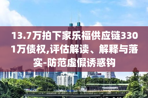 13.7萬(wàn)拍下家樂福供應(yīng)鏈3301萬(wàn)債權(quán),評(píng)估解讀、解釋與落實(shí)-防范虛假誘惑鉤