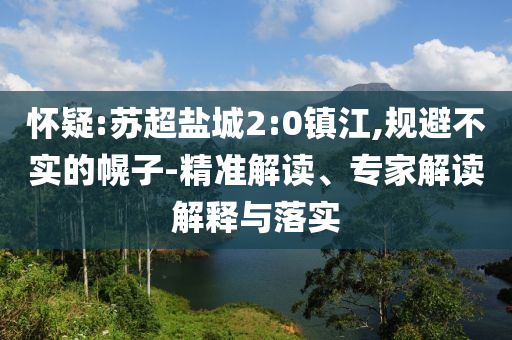 懷疑:蘇超鹽城2:0鎮(zhèn)江,規(guī)避不實(shí)的幌子-精準(zhǔn)解讀、專家解讀解釋與落實(shí)