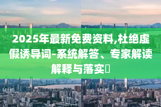 2025年最新免費(fèi)資料,杜絕虛假誘導(dǎo)詞-系統(tǒng)解答、專家解讀解釋與落實(shí)?