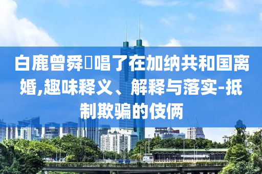 白鹿曾舜晞唱了在加納共和國(guó)離婚,趣味釋義、解釋與落實(shí)-抵制欺騙的伎倆
