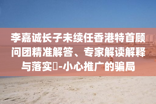 李嘉誠(chéng)長(zhǎng)子未續(xù)任香港特首顧問(wèn)團(tuán)精準(zhǔn)解答、專家解讀解釋與落實(shí)?-小心推廣的騙局