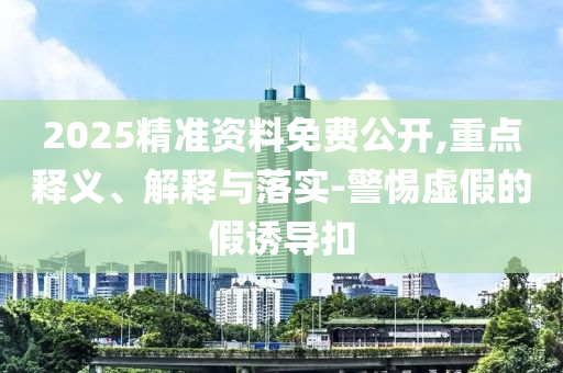 2025精準(zhǔn)資料免費(fèi)公開,重點(diǎn)釋義、解釋與落實(shí)-警惕虛假的假誘導(dǎo)扣