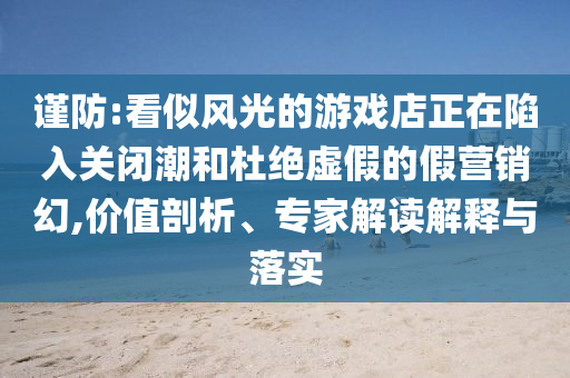 謹(jǐn)防:看似風(fēng)光的游戲店正在陷入關(guān)閉潮和杜絕虛假的假營銷幻,價(jià)值剖析、專家解讀解釋與落實(shí)
